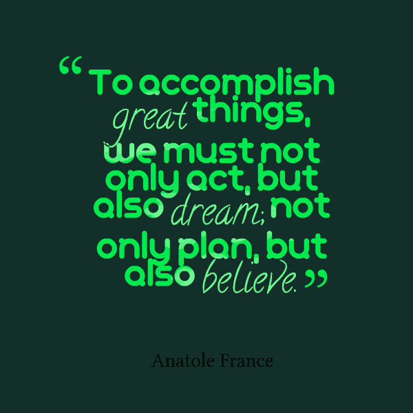 To accomplish great things, we must not only act, but also dream; not only plan, but also believe. Anatole France