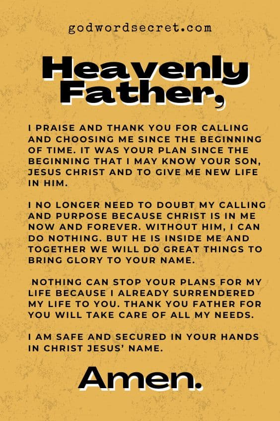 Heavenly Father, I praise and thank You for calling and choosing me since the beginning of time. It was Your plan since the beginning that I may know Your Son, Jesus Christ and to give me new life in Him. I no longer need to doubt my calling and purpose because Christ is in me now and forever. Without Him, I can do nothing. But He is inside me and together we will do great things to bring glory to Your name. Nothing can stop Your plans for my life because I already surrendered my life to You. Thank You Father for You will take care of all my needs. I am safe and secured in Your hands in Christ Jesus’ name. Amen.