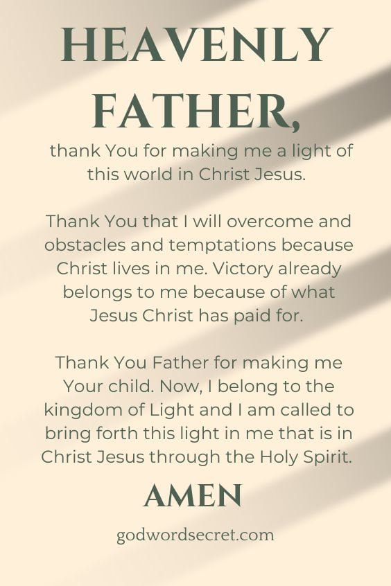 Heavenly Father, thank You for making me a light of this world in Christ Jesus. Thank You that I will overcome and obstacles and temptations because Christ lives in me. Victory already belongs to me because of what Jesus Christ has paid for. Thank You Father for making me Your child. Now, I belong to the kingdom of Light and I am called to bring forth this light in me that is in Christ Jesus through the Holy Spirit. Amen.