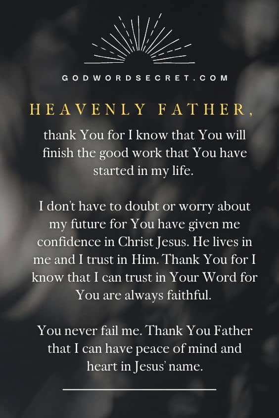 Heavenly Father, thank You for I know that You will finish the good work that You have started in my life. I don’t have to doubt or worry about my future for You have given me confidence in Christ Jesus. He lives in me and I trust in Him. Thank You for I know that I can trust in Your Word for You are always faithful. You never fail me. Thank You Father that I can have peace of mind and heart in Jesus’ name. Amen.