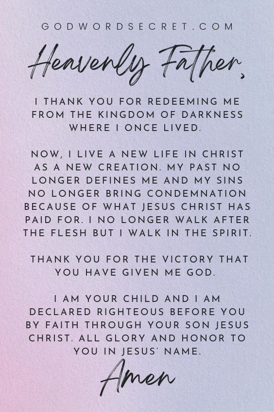 Heavenly Father, I thank You for redeeming me from the kingdom of darkness where I once lived. Now, I live a new life in Christ as a new creation. My past no longer defines me and my sins no longer bring condemnation because of what Jesus Christ has paid for. I no longer walk after the flesh but I walk in the Spirit. Thank You for the victory that You have given me God. I am Your child and I am declared righteous before You by faith through Your Son Jesus Christ. All glory and honor to You in Jesus’ name. Amen.