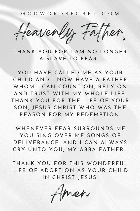 Heavenly Father, thank You for I am no longer a slave to fear. You have called me as your child and I now have a Father whom I can count on, rely on and trust with my whole life. Thank You for the life of Your Son, Jesus Christ who was the reason for my redemption. Whenever fear surrounds me, You sing over me songs of deliverance. And I can always cry unto You, my Abba Father. Thank You for this wonderful life of adoption as your child in Christ Jesus. Amen. 