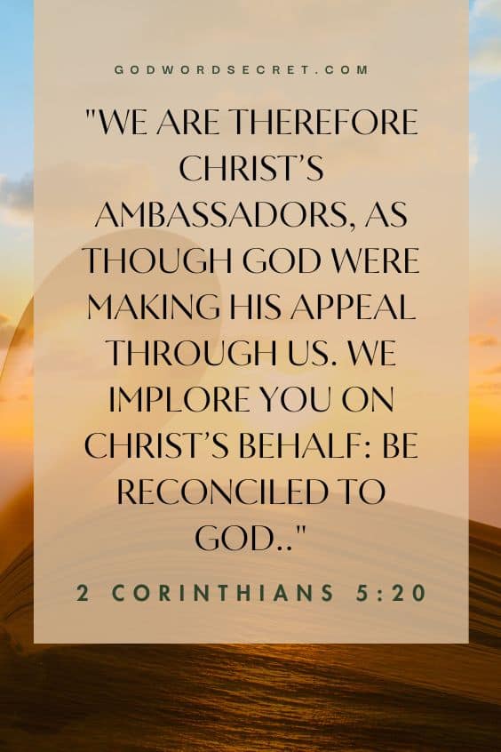 We are therefore Christ’s ambassadors, as though God were making his appeal through us. We implore you on Christ’s behalf: Be reconciled to God.)