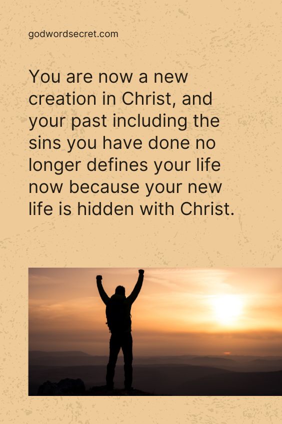 You are now a new creation in Christ, and your past including the sins you have done no longer defines your life now because your new life is hidden with Christ.