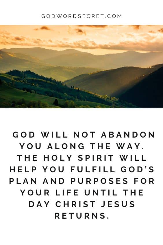 God will not abandon you along the way. The Holy Spirit will help you fulfill God’s plan and purposes for your life until the day Christ Jesus returns