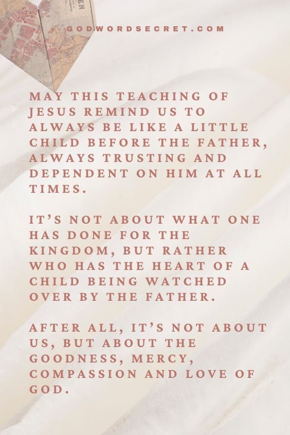 May this teaching of Jesus remind us to always be like a little child before the Father, always trusting and dependent on Him at all times. It’s not about what one has done for the Kingdom, but rather who has the heart of a child being watched over by the Father. After all, it’s not about us, but about the goodness, mercy, compassion and love of God.