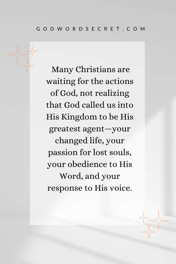 Many Christians are waiting for the actions of God, not realizing that God called us into His Kingdom to be His greatest agent—your changed life, your passion for lost souls, your obedience to His Word, and your response to His voice.