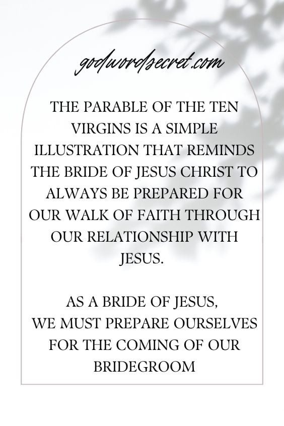 The Parable of the Ten Virgins is a simple illustration that reminds the Bride of Jesus Christ to always be prepared for our walk of faith through our relationship with Jesus. As a Bride of Jesus, we must prepare ourselves for the coming of our Bridegroom