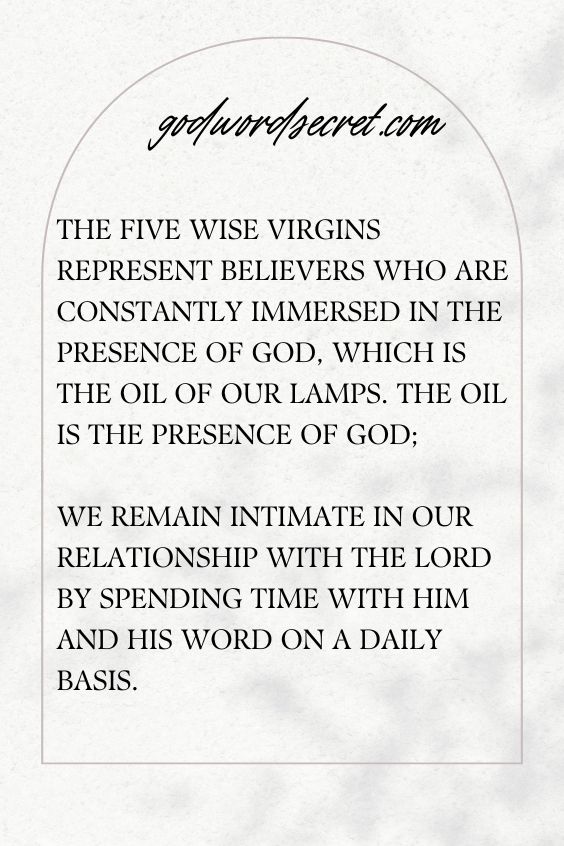 The five wise virgins represent believers who are constantly immersed in the presence of God, which is the oil of our lamps. The oil is the presence of God; we remain intimate in our relationship with the LORD by spending time with Him and His Word on a daily basis.