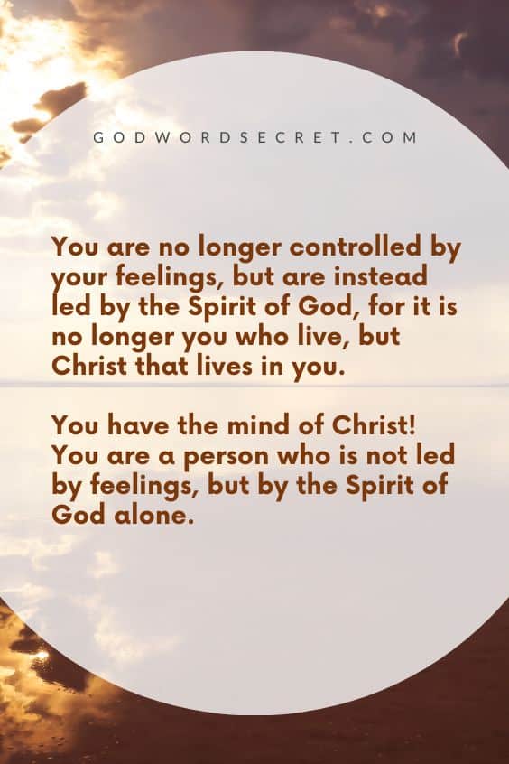 You are no longer controlled by your feelings, but are instead led by the Spirit of God, for it is no longer you who live, but Christ that lives in you. You have the mind of Christ! You are a person who is not led by feelings, but by the Spirit of God alone.