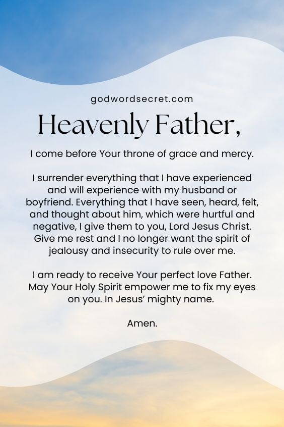 Heavenly Father, I come before Your throne of grace and mercy. I surrender everything that I have experienced and will experience with my husband or boyfriend. Everything that I have seen, heard, felt, and thought about him, which were hurtful and negative, I give them to you, Lord Jesus Christ. Give me rest and I no longer want the spirit of jealousy and insecurity to rule over me. I am ready to receive Your perfect love Father. May Your Holy Spirit empower me to fix my eyes on you. In Jesus’ mighty name. Amen! 