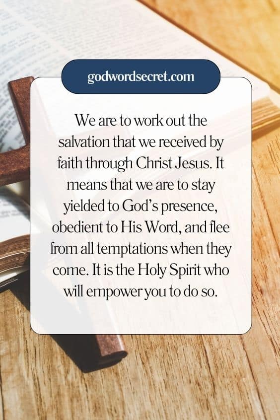 We are to work out the salvation that we received by faith through Christ Jesus. It means that we are to stay yielded to God’s presence, obedient to His Word, and flee from all temptations when they come. It is the Holy Spirit who will empower you to do so.