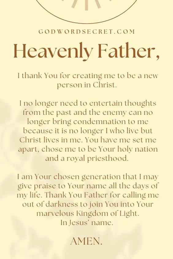 Heavenly Father, I thank You for creating me to be a new person in Christ. I no longer need to entertain thoughts from the past and the enemy can no longer bring condemnation to me because it is no longer I who live but Christ lives in me. You have me set me apart, chose me to be Your holy nation and a royal priesthood. I am Your chosen generation that I may give praise to Your name all the days of my life. Thank You Father for calling me out of darkness to join You into Your marvelous Kingdom of Light. In Jesus’ name. Amen.