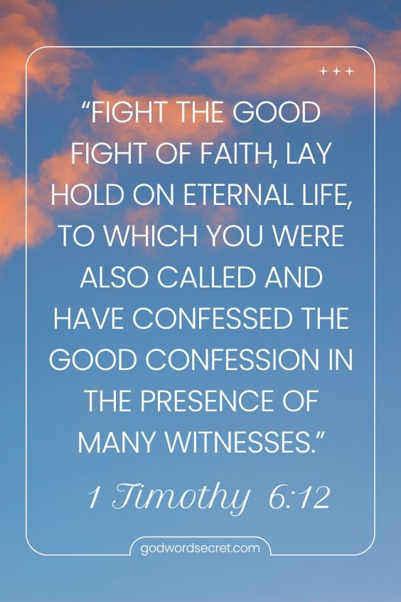 1 Timothy 6:12 Fight the good fight of faith, lay hold on eternal life, to which you were also called and have confessed the good confession in the presence of many witnesses