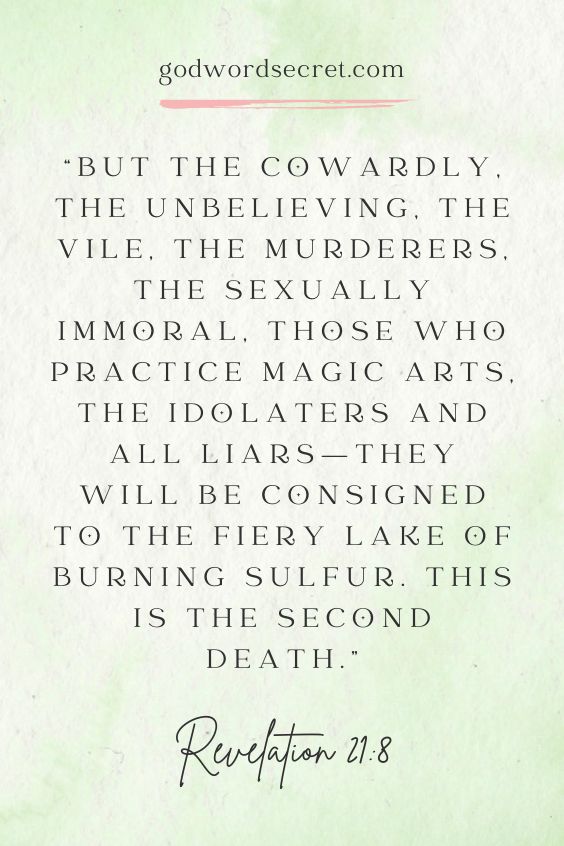 Revelation 21:8 But the cowardly, the unbelieving, the vile, the murderers, the sexually immoral, those who practice magic arts, the idolaters and all liars—they will be consigned to the fiery lake of burning sulfur. This is the second death.”