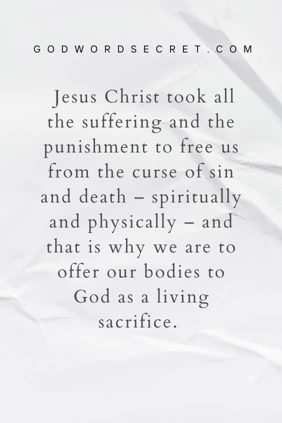 Jesus Christ took all the suffering and the punishment to free us from the curse of sin and death – spiritually and physically – and that is why we are to offer our bodies to God as a living sacrifice. 