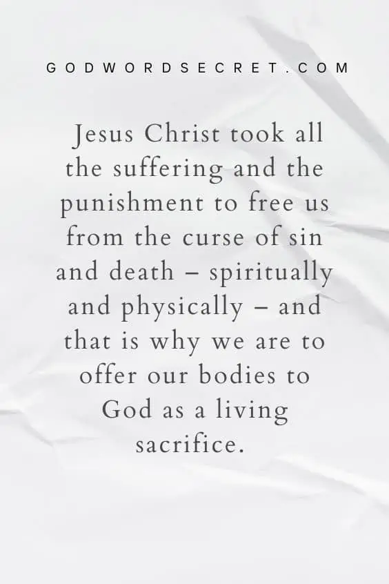 Jesus Christ took all the suffering and the punishment to free us from the curse of sin and death – spiritually and physically – and that is why we are to offer our bodies to God as a living sacrifice. 