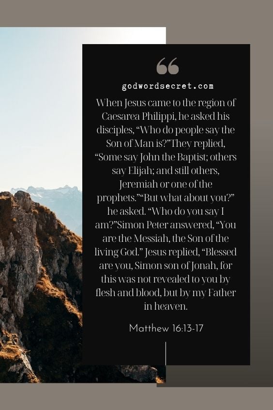  When Jesus came to the region of Caesarea Philippi, he asked his disciples, “Who do people say the Son of Man is?”They replied, “Some say John the Baptist; others say Elijah; and still others, Jeremiah or one of the prophets.”“But what about you?” he asked. “Who do you say I am?”Simon Peter answered, “You are the Messiah, the Son of the living God.” Jesus replied, “Blessed are you, Simon son of Jonah, for this was not revealed to you by flesh and blood, but by my Father in heaven.