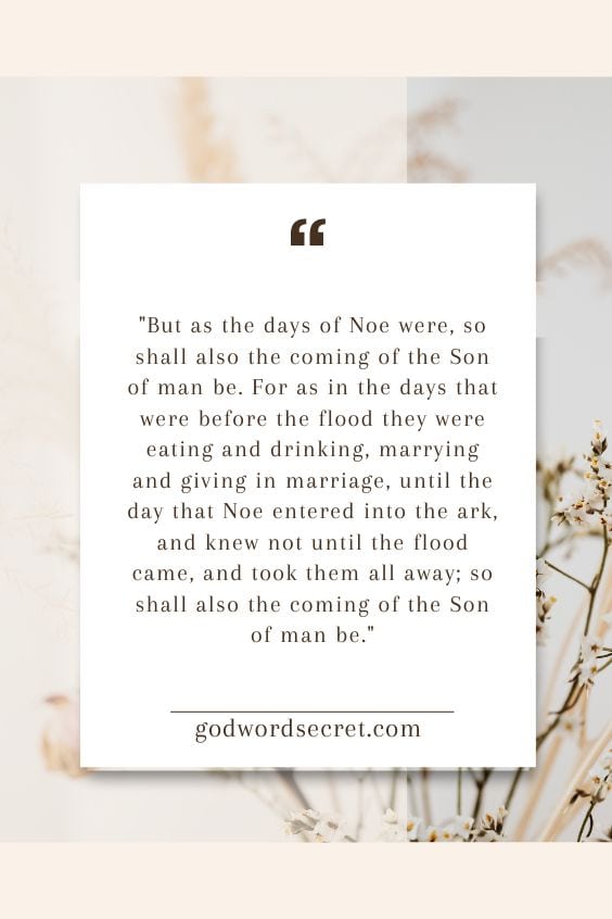 But as the days of Noe were, so shall also the coming of the Son of man be. For as in the days that were before the flood they were eating and drinking, marrying and giving in marriage, until the day that Noe entered into the ark, and knew not until the flood came, and took them all away; so shall also the coming of the Son of man be.