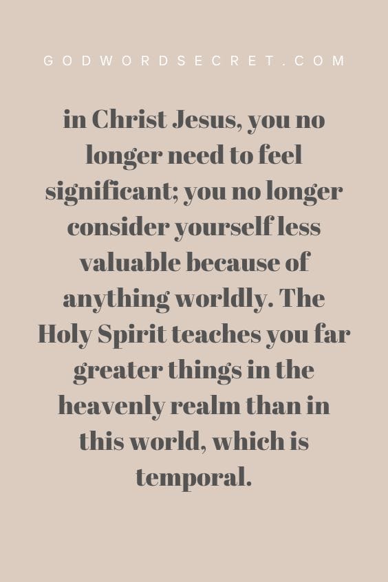 in Christ Jesus, you no longer need to feel significant; you no longer consider yourself less valuable because of anything worldly. The Holy Spirit teaches you far greater things in the heavenly realm than in this world, which is temporal.