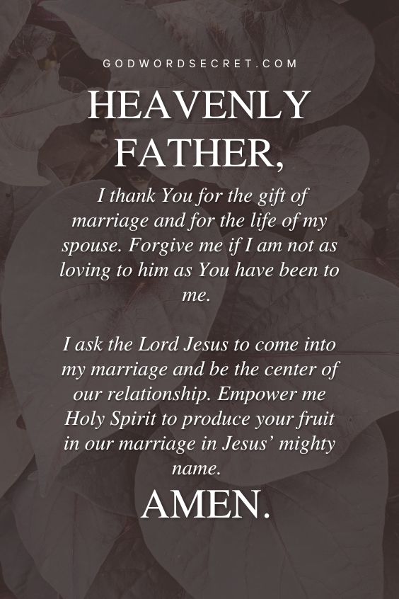 Heavenly Father, I thank You for the gift of marriage and for the life of my spouse. Forgive me if I am not as loving to him as You have been to me. I ask the Lord Jesus to come into my marriage and be the center of our relationship. Empower me Holy Spirit to produce your fruit in our marriage in Jesus’ mighty name. Amen.