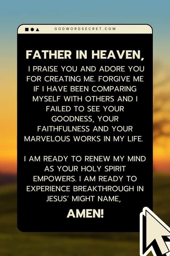 Father in heaven, I praise You and adore You for creating me. Forgive me if I have been comparing myself with others and I failed to see Your goodness, Your faithfulness and Your marvelous works in my life. I am ready to renew my mind as Your Holy Spirit empowers. I am ready to experience breakthrough in Jesus’ might name, Amen!