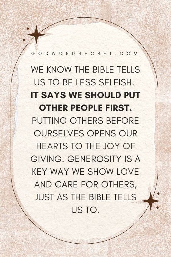 We know the Bible tells us to be less selfish. It says we should put other people first.Putting others before ourselves opens our hearts to the joy of giving. Generosity is a key way we show love and care for others, just as the Bible tells us to.