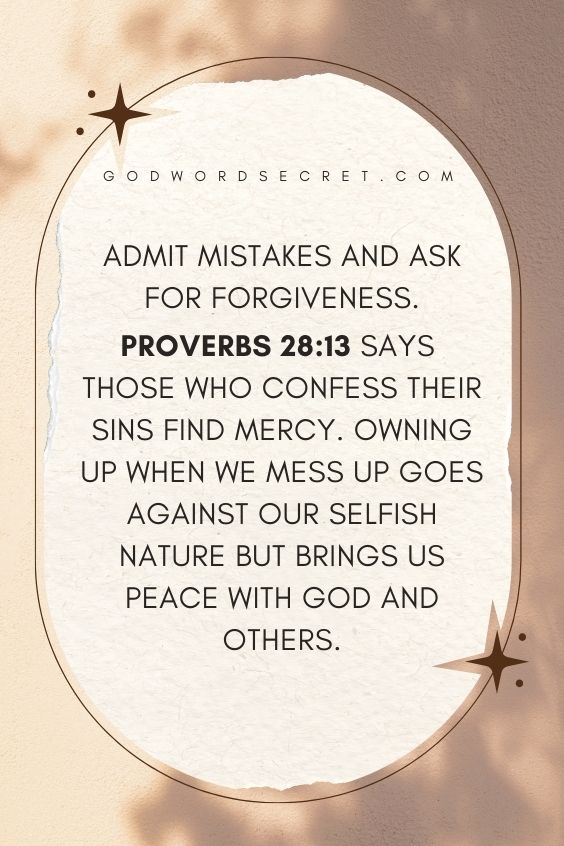Admit mistakes and ask for forgiveness. Proverbs 28:13 says those who confess their sins find mercy. Owning up when we mess up goes against our selfish nature but brings us peace with God and others