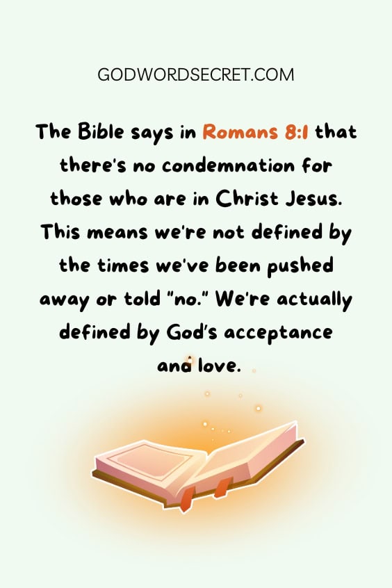 The Bible says in Romans 8:1 that there's no condemnation for those who are in Christ Jesus. This means we're not defined by the times we've been pushed away or told "no." We're actually defined by God’s acceptance and love.