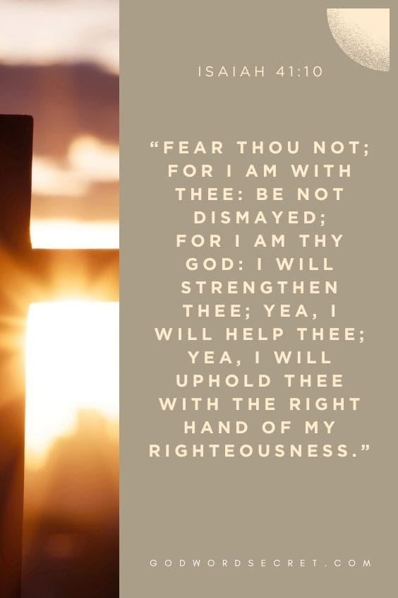 ear thou not; for I am with thee: be not dismayed; for I am thy God: I will strengthen thee; yea, I will help thee; yea, I will uphold thee with the right hand of my righteousness.)