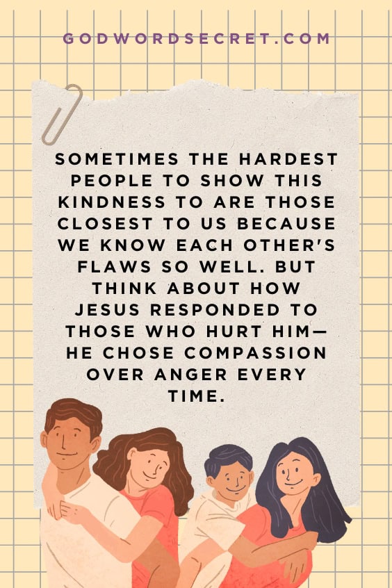 Sometimes the hardest people to show this kindness to are those closest to us because we know each other's flaws so well. But think about how Jesus responded to those who hurt Him—He chose compassion over anger every time.