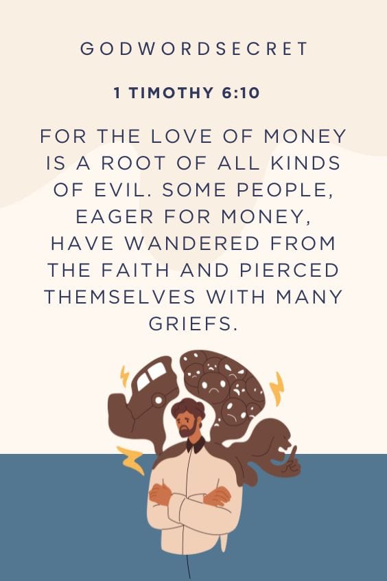 For the love of money is a root of all kinds of evil. Some people, eager for money, have wandered from the faith and pierced themselves with many griefs.